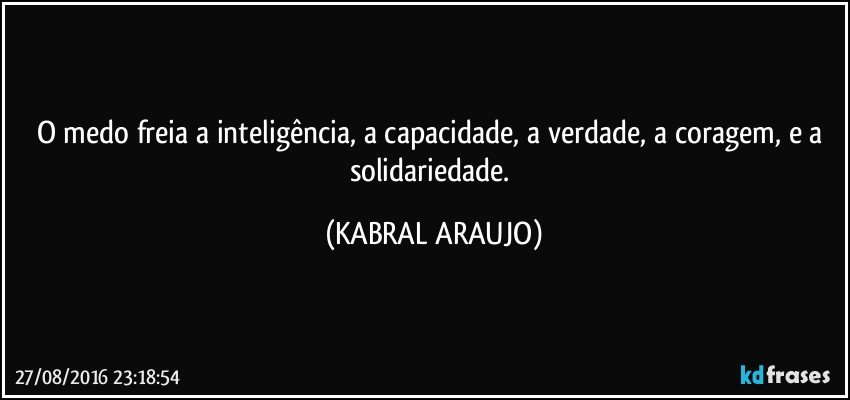 O medo freia a inteligência, a capacidade, a verdade, a coragem, e a solidariedade. (KABRAL ARAUJO)