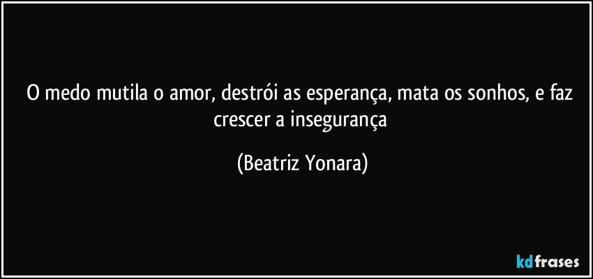 O medo mutila o amor, destrói as esperança, mata os sonhos, e faz crescer a insegurança (Beatriz Yonara)