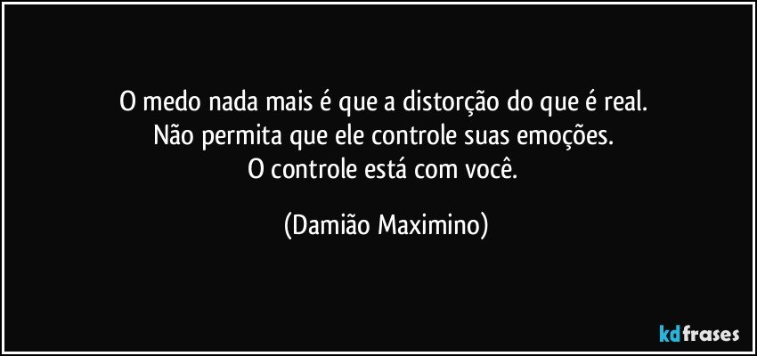 O medo nada mais é que a distorção do que é real. 
Não permita que ele controle suas emoções. 
O controle está com você. (Damião Maximino)