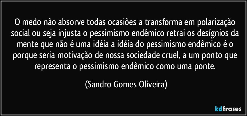 O medo não absorve todas ocasiões a transforma em polarização social ou seja injusta o pessimismo endêmico retrai os desígnios da mente que não é uma idéia a idéia do pessimismo endêmico é o porque seria motivação de nossa sociedade cruel, a um ponto que representa o pessimismo endêmico como uma ponte. (Sandro Gomes Oliveira)