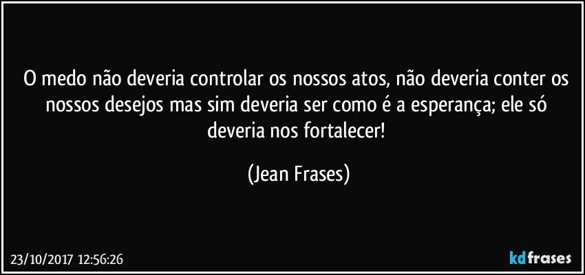 O medo não deveria controlar os nossos atos, não deveria conter os nossos desejos mas sim deveria ser como é a esperança; ele só deveria nos fortalecer! (Jean Frases)