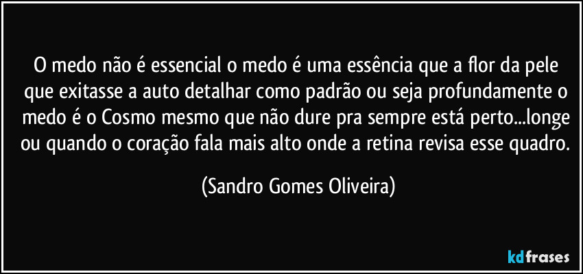 O medo não é essencial o medo é uma essência que a flor da pele que exitasse a auto detalhar como padrão ou seja profundamente o medo é o Cosmo mesmo que não dure pra sempre está perto...longe ou quando o coração fala mais alto onde a retina revisa esse quadro. (Sandro Gomes Oliveira)