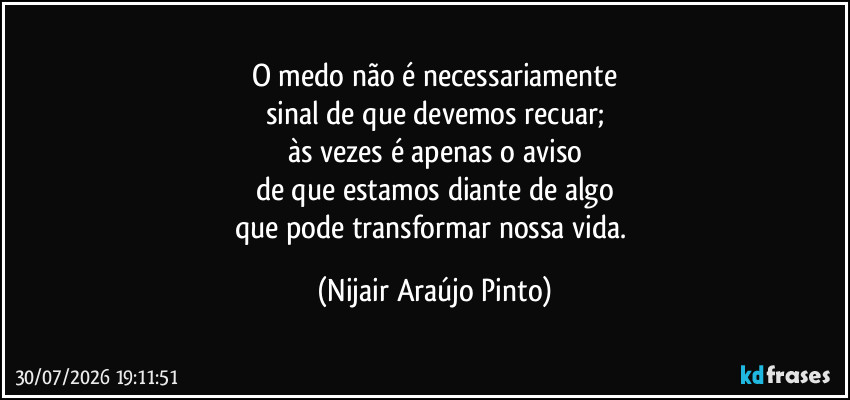 O medo não é necessariamente
sinal de que devemos recuar;
às vezes é apenas o aviso
de que estamos diante de algo
que pode transformar nossa vida. (Nijair Araújo Pinto)