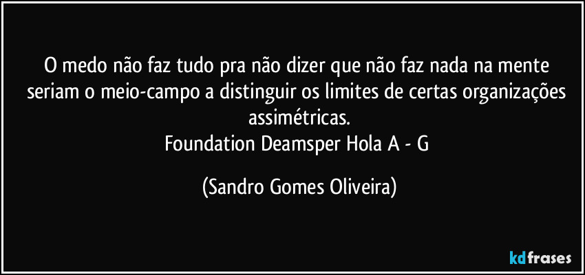 O medo não faz tudo pra não dizer que não faz nada na mente seriam o meio-campo a distinguir os limites de certas organizações assimétricas.
Foundation Deamsper Hola A - G (Sandro Gomes Oliveira)