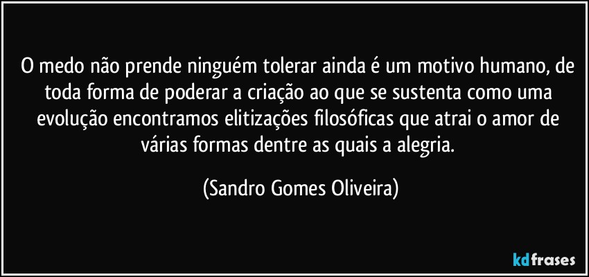 O medo não prende ninguém tolerar ainda é um motivo humano, de toda forma de poderar a criação ao que se sustenta como uma evolução encontramos elitizações filosóficas que atrai o amor de várias formas dentre as quais a alegria. (Sandro Gomes Oliveira)