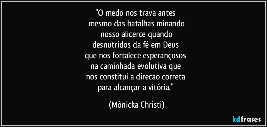 "O medo nos trava antes
mesmo das batalhas minando
nosso alicerce quando
desnutridos da fé em Deus
que nos fortalece esperançosos
na caminhada evolutiva que
nos constitui a direcao correta
para alcançar a vitória." (Mônicka Christi)