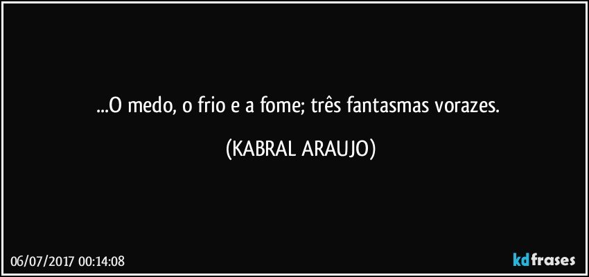 ...O medo, o frio e a fome; três fantasmas vorazes. (KABRAL ARAUJO)