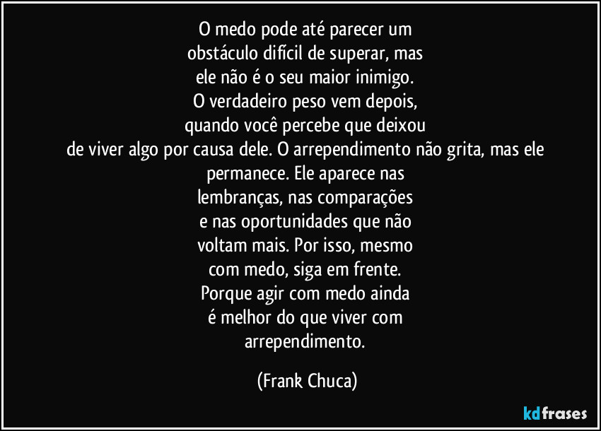 O medo pode até parecer um
obstáculo difícil de superar, mas
ele não é o seu maior inimigo.
O verdadeiro peso vem depois,
quando você percebe que deixou
de viver algo por causa dele. O arrependimento não grita, mas ele permanece. Ele aparece nas
lembranças, nas comparações
e nas oportunidades que não
voltam mais. Por isso, mesmo
com medo, siga em frente.
Porque agir com medo ainda
é melhor do que viver com
arrependimento. (Frank Chuca)