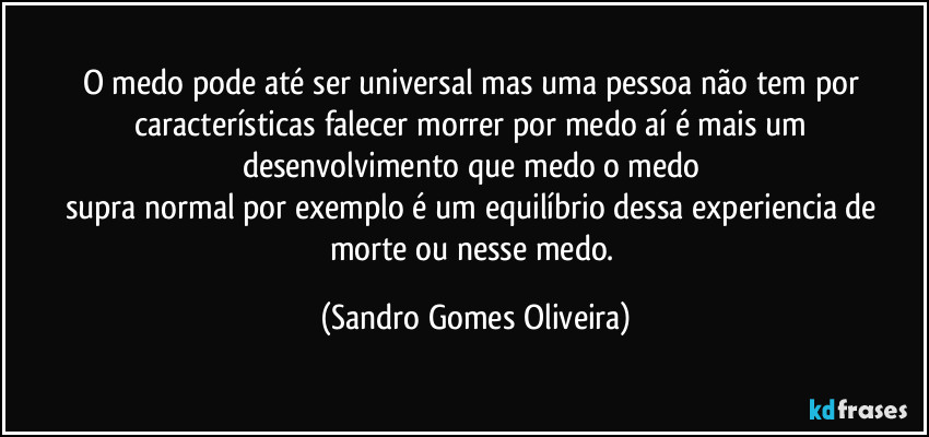 O medo pode até ser universal mas uma pessoa não tem por características falecer morrer por medo aí é mais um desenvolvimento que medo o medo 
supra normal por exemplo é um equilíbrio dessa experiencia de morte ou nesse medo. (Sandro Gomes Oliveira)