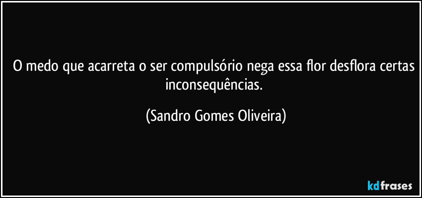 O medo que acarreta o ser compulsório nega essa flor desflora certas inconsequências. (Sandro Gomes Oliveira)
