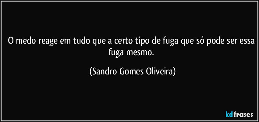 O medo reage em tudo que a certo tipo de fuga que só pode ser essa fuga mesmo. (Sandro Gomes Oliveira)