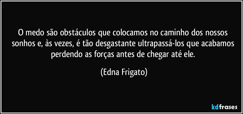 O medo são obstáculos que colocamos no caminho dos nossos sonhos e, às vezes, é tão  desgastante ultrapassá-los que acabamos perdendo as forças antes de chegar até ele. (Edna Frigato)