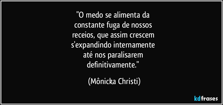 "O medo se alimenta da 
constante fuga de nossos 
receios, que assim crescem 
s'expandindo internamente 
até nos paralisarem 
definitivamente." (Mônicka Christi)