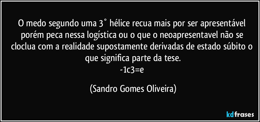 O medo segundo uma 3° hélice recua mais por ser apresentável porém peca nessa logística ou o que o neoapresentavel não se cloclua com a realidade supostamente derivadas de estado súbito o que significa parte da tese.
-1c3=e (Sandro Gomes Oliveira)