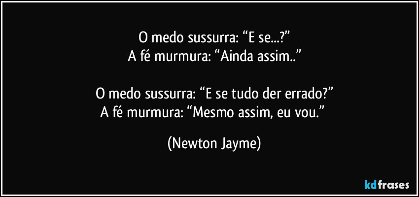 O medo sussurra: “E se...?”
A fé murmura: “Ainda assim..”

O medo sussurra: “E se tudo der errado?”
A fé murmura: “Mesmo assim, eu vou.” (Newton Jayme)