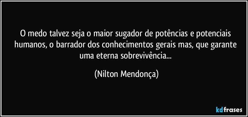 O medo talvez seja o maior sugador de potências e potenciais humanos, o barrador dos conhecimentos gerais mas, que garante uma eterna sobrevivência... (Nilton Mendonça)