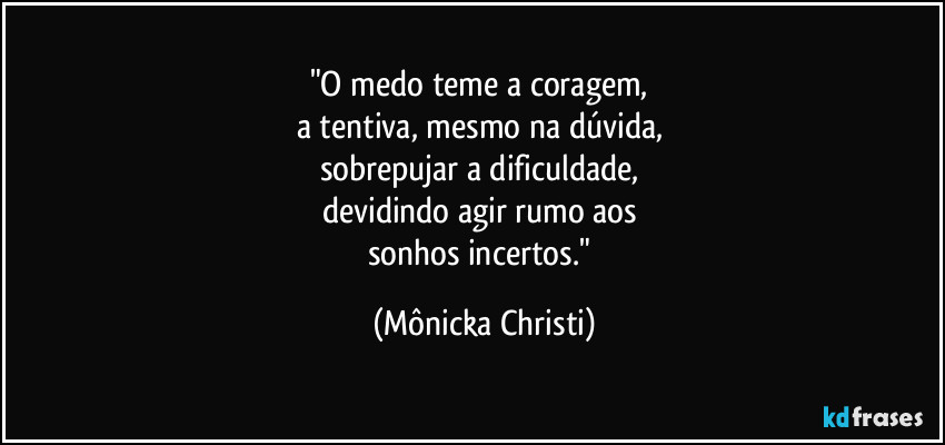 "O medo teme a coragem, 
a tentiva, mesmo na dúvida, 
sobrepujar a dificuldade, 
devidindo agir rumo aos 
sonhos incertos." (Mônicka Christi)