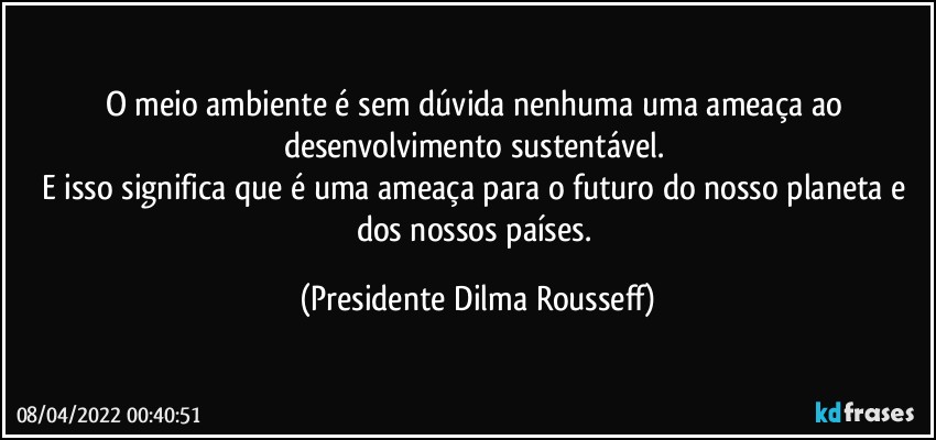 O meio ambiente é sem dúvida nenhuma uma ameaça ao desenvolvimento sustentável. 
E isso significa que é uma ameaça para o futuro do nosso planeta e dos nossos países. (Presidente Dilma Rousseff)