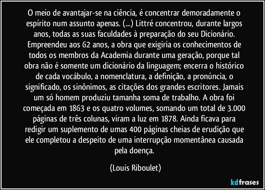 O meio de avantajar-se na ciência, é concentrar demoradamente o espírito num assunto apenas. (...) Littré concentrou, durante largos anos, todas as suas faculdades à preparação do seu Dicionário. Empreendeu aos 62 anos, a obra que exigiria os conhecimentos de todos os membros da Academia durante uma geração, porque tal obra não é somente um dicionário da linguagem; encerra o histórico de cada vocábulo, a nomenclatura, a definição, a pronúncia, o significado, os sinônimos, as citações dos grandes escritores. Jamais um só homem produziu tamanha soma de trabalho. A obra foi começada em 1863 e os quatro volumes, somando um total de 3.000 páginas de três colunas, viram a luz em 1878. Ainda ficava para redigir um suplemento de umas 400 páginas cheias de erudição que ele completou a despeito de uma interrupção momentânea causada pela doença. (Louis Riboulet)