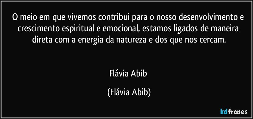 O meio em que vivemos contribui para o nosso desenvolvimento e crescimento espiritual e emocional, estamos ligados de maneira direta com a energia da natureza e dos que nos cercam.


Flávia Abib (Flávia Abib)