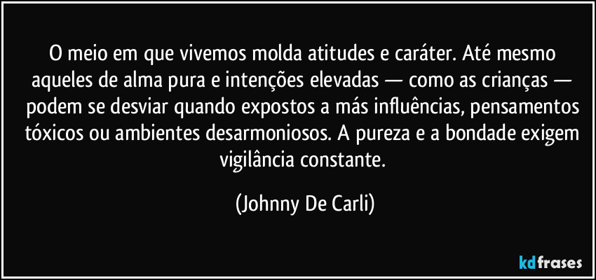 O meio em que vivemos molda atitudes e caráter. Até mesmo aqueles de alma pura e intenções elevadas — como as crianças — podem se desviar quando expostos a más influências, pensamentos tóxicos ou ambientes desarmoniosos. A pureza e a bondade exigem vigilância constante. (Johnny De Carli)