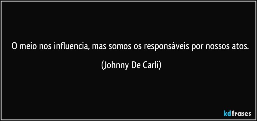 O meio nos influencia, mas somos os responsáveis por nossos atos. (Johnny De Carli)