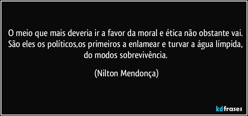 O meio que mais deveria ir a favor da moral e ética não obstante vai. 
São eles os políticos,os primeiros a enlamear e turvar a água límpida, do modos sobrevivência. (Nilton Mendonça)