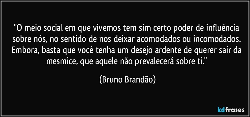 "O meio social em que vivemos tem sim certo poder de influência sobre nós, no sentido de nos deixar acomodados ou incomodados. Embora, basta  que você  tenha um desejo ardente de querer sair da mesmice, que aquele não prevalecerá sobre ti." (Bruno Brandão)