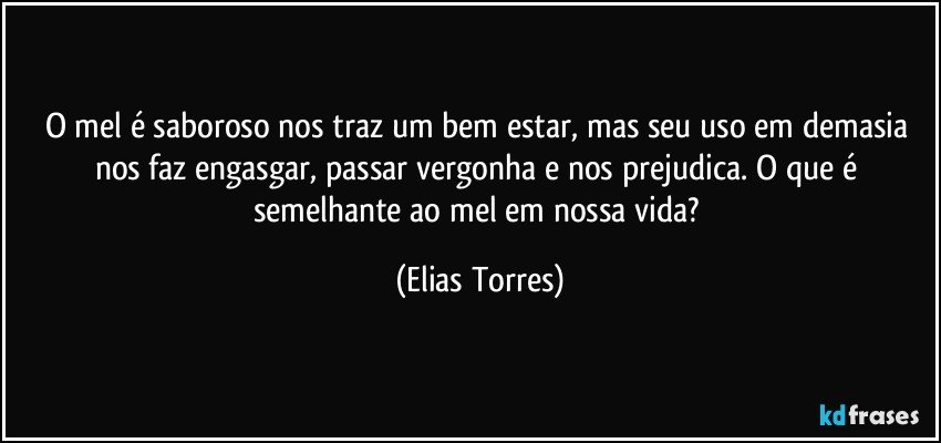 O mel é saboroso nos traz um bem estar, mas seu uso em demasia nos faz engasgar, passar vergonha e nos prejudica. O que é semelhante ao mel em nossa vida? (Elias Torres)