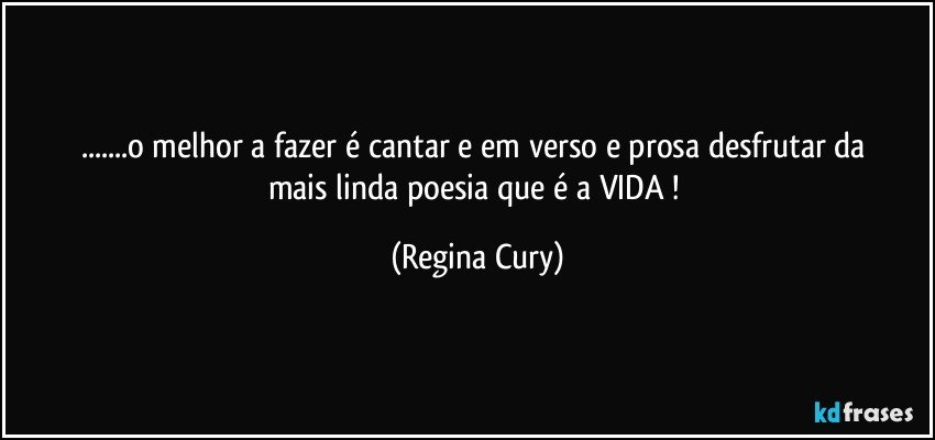 ...o melhor a fazer é cantar  e  em verso  e prosa   desfrutar da  mais  linda poesia  que é  a VIDA ! (Regina Cury)