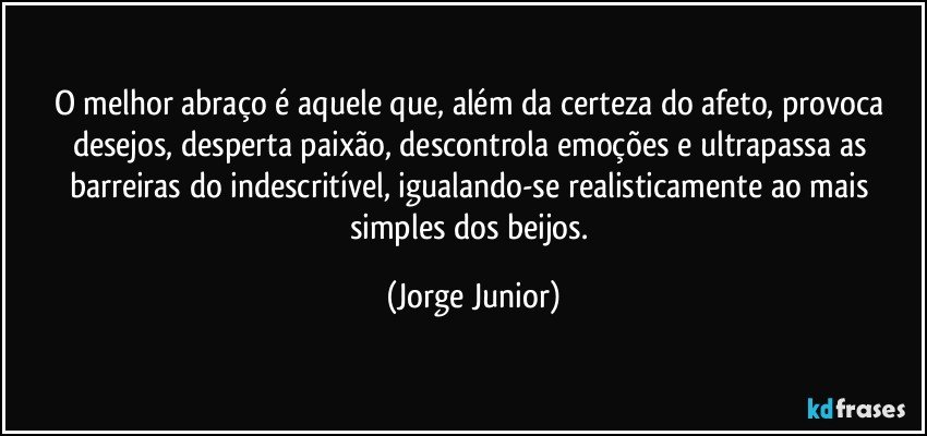 O melhor abraço é aquele que, além da certeza do afeto, provoca desejos, desperta paixão, descontrola emoções e ultrapassa as barreiras do indescritível, igualando-se realisticamente ao mais simples dos beijos. (Jorge Junior)