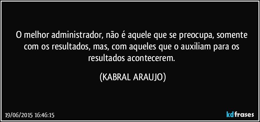 O melhor administrador, não é aquele que se preocupa, somente com os resultados, mas, com aqueles que o auxiliam para os resultados acontecerem. (KABRAL ARAUJO)