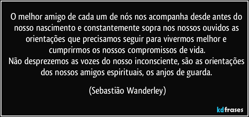 O melhor amigo de cada um de nós nos acompanha desde antes do nosso nascimento e constantemente sopra nos nossos ouvidos as orientações que precisamos seguir para vivermos melhor e cumprirmos os nossos compromissos de vida.
Não desprezemos as vozes do nosso inconsciente, são as orientações dos nossos amigos espirituais, os anjos de guarda. (Sebastião Wanderley)