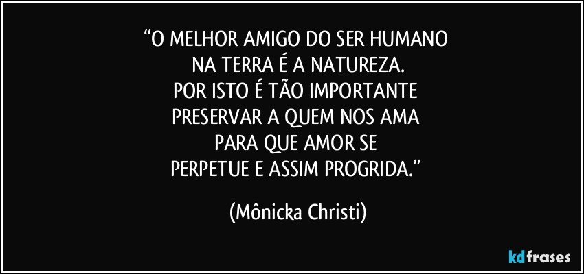 “O MELHOR AMIGO DO SER HUMANO 
NA TERRA É A NATUREZA.
POR ISTO É TÃO IMPORTANTE 
PRESERVAR A QUEM NOS AMA 
PARA QUE AMOR SE 
PERPETUE E ASSIM PROGRIDA.” (Mônicka Christi)