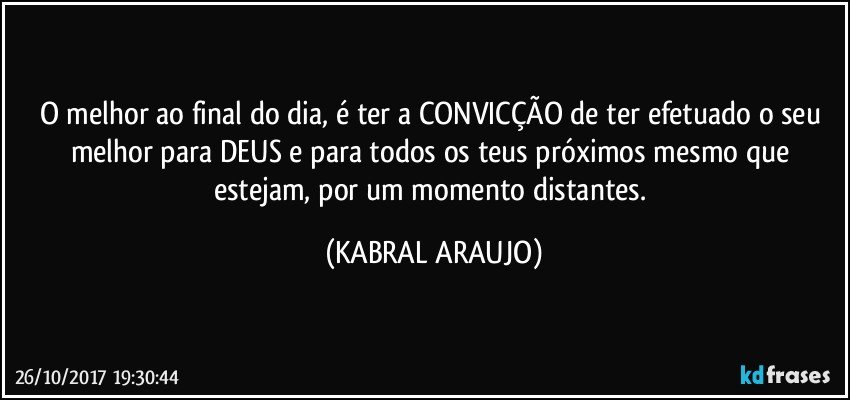 O melhor ao final do dia, é ter a CONVICÇÃO de ter efetuado o seu melhor para DEUS e para todos os teus próximos mesmo que estejam, por um momento distantes. (KABRAL ARAUJO)