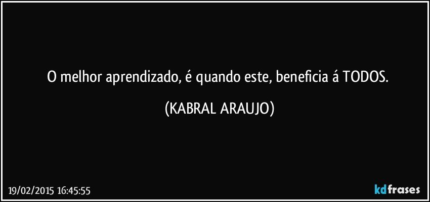 O melhor aprendizado, é quando este, beneficia á TODOS. (KABRAL ARAUJO)