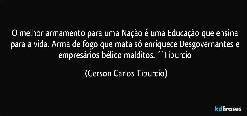 O melhor armamento para uma Nação é uma Educação que ensina para a vida. Arma de fogo que mata só enriquece Desgovernantes e empresários bélico malditos. ´´Tiburcio (Gerson Carlos Tiburcio)