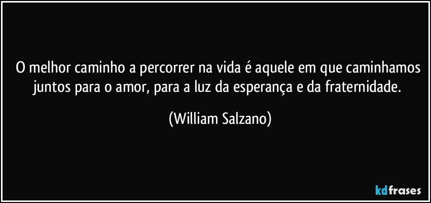 O melhor caminho a percorrer na vida é aquele em que caminhamos juntos para o amor, para a luz da esperança e da fraternidade. (William Salzano)