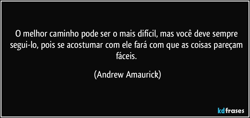 O melhor caminho pode ser o mais difícil, mas você deve sempre segui-lo, pois se acostumar com ele fará com que as coisas pareçam fáceis. (Andrew Amaurick)