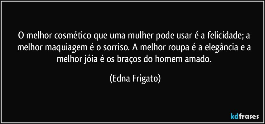 O melhor cosmético que uma mulher pode usar é a felicidade; a melhor maquiagem é o sorriso. A melhor roupa é a elegância e a melhor jóia é os braços do homem amado. (Edna Frigato)