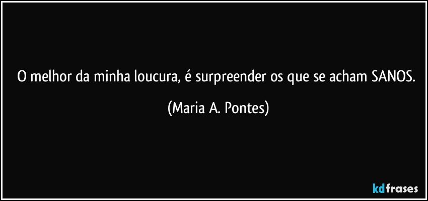 O melhor da minha loucura, é surpreender os que se acham SANOS. (Maria A. Pontes)