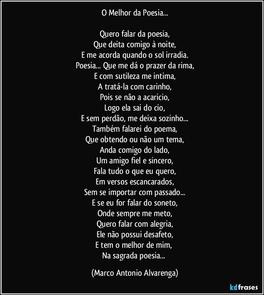 O Melhor da Poesia...

Quero falar da poesia,
Que deita comigo à noite,
E me acorda quando o sol irradia.
Poesia... Que me dá o prazer da rima,
E com sutileza me intima,
A tratá-la com carinho,
Pois se não a acaricio,
Logo ela sai do cio,
E sem perdão, me deixa sozinho...
Também falarei do poema,
Que obtendo ou não um tema,
Anda comigo do lado,
Um amigo fiel e sincero,
Fala tudo o que eu quero,
Em versos escancarados,
Sem se importar com passado...
E se eu for falar do soneto,
Onde sempre me meto,
Quero falar com alegria,
Ele não possui desafeto,
E tem o melhor de mim, 
Na sagrada poesia... (Marco Antonio Alvarenga)