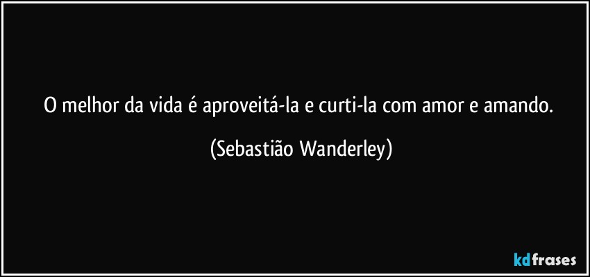 O melhor da vida é aproveitá-la e curti-la com amor e amando. (Sebastião Wanderley)