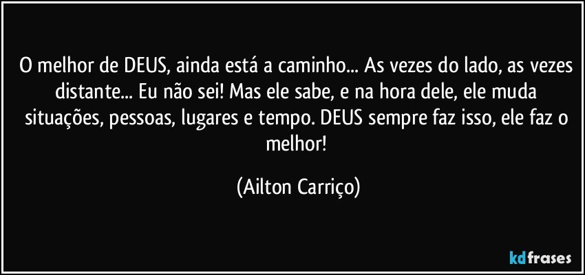 O melhor de DEUS, ainda está a caminho... As vezes do lado, as vezes distante... Eu não sei! Mas ele sabe, e na hora dele, ele muda situações, pessoas, lugares e tempo. DEUS sempre faz isso, ele faz o melhor! (Ailton Carriço)