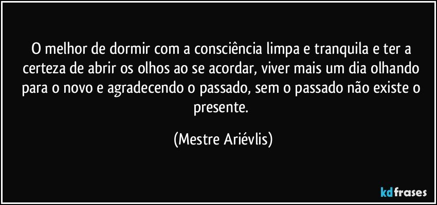 O melhor de dormir com a consciência limpa e tranquila e ter a certeza de abrir os olhos ao se acordar, viver mais um dia olhando para o novo e agradecendo o passado, sem o passado não existe o presente. (Mestre Ariévlis)