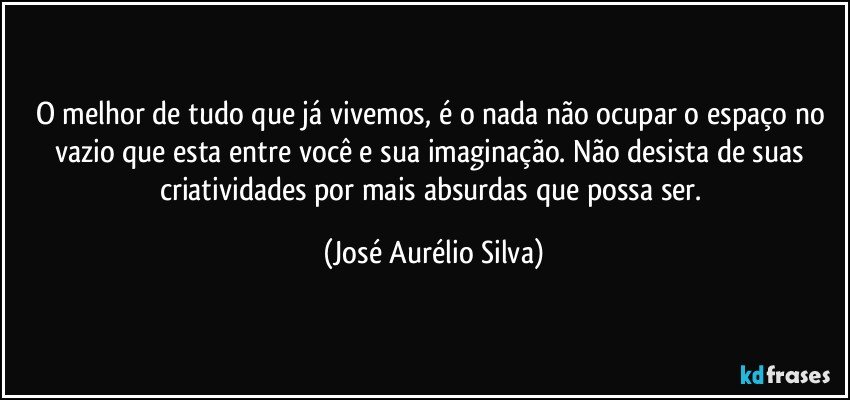 O melhor de tudo que já vivemos, é o nada não ocupar o espaço no vazio que esta entre você e sua imaginação. Não desista de suas criatividades por mais absurdas que possa ser. (José Aurélio Silva)