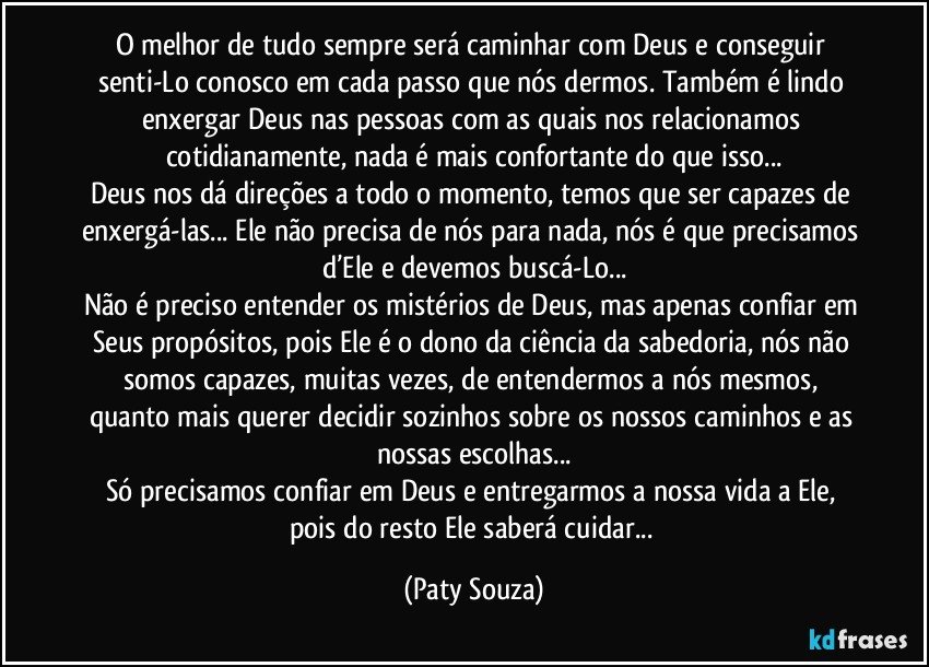 O melhor de tudo sempre será caminhar com Deus e conseguir senti-Lo conosco em cada passo que nós dermos. Também é lindo enxergar Deus nas pessoas com as quais nos relacionamos cotidianamente, nada é mais confortante do que isso...
Deus nos dá direções a todo o momento, temos que ser capazes de enxergá-las... Ele não precisa de nós para nada, nós é que precisamos d’Ele e devemos buscá-Lo...
Não é preciso entender os mistérios de Deus, mas apenas confiar em Seus propósitos, pois Ele é o dono da ciência da sabedoria, nós não somos capazes, muitas vezes, de entendermos a nós mesmos, quanto mais querer decidir sozinhos sobre os nossos caminhos e as nossas escolhas...
Só precisamos confiar em Deus e entregarmos a nossa vida a Ele, pois do resto Ele saberá cuidar... (Paty Souza)