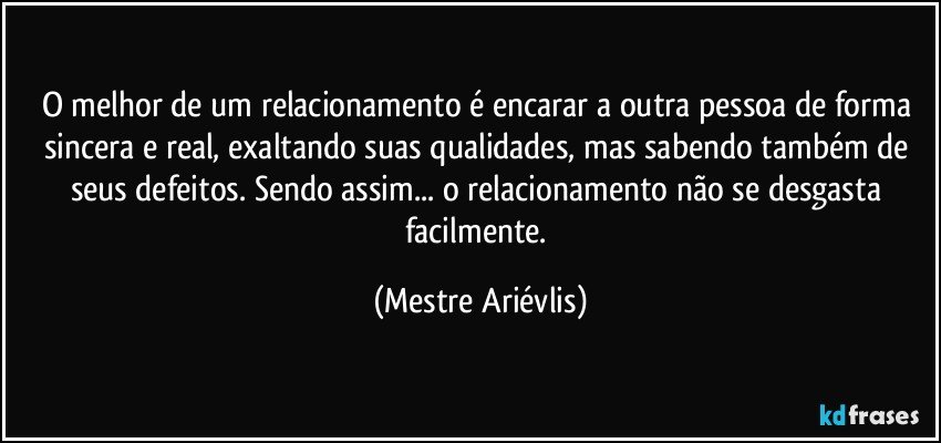 O melhor de um relacionamento é encarar a outra pessoa de forma sincera e real, exaltando suas qualidades, mas sabendo também de seus defeitos. Sendo assim... o relacionamento não se desgasta facilmente. (Mestre Ariévlis)