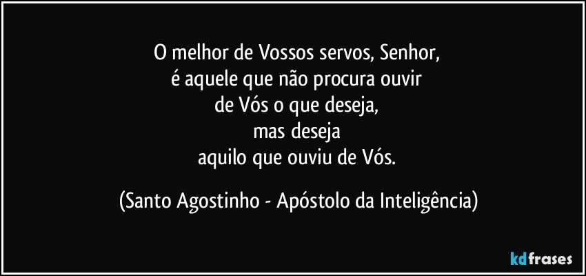 O melhor de Vossos servos, Senhor, 
é aquele que não procura ouvir 
de Vós o que deseja, 
mas deseja 
aquilo que ouviu de Vós. (Santo Agostinho - Apóstolo da Inteligência)