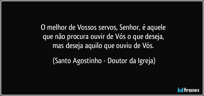 O melhor de Vossos servos, Senhor, é aquele 
que não procura ouvir de Vós o que deseja, 
mas deseja aquilo que ouviu de Vós. (Santo Agostinho - Doutor da Igreja)